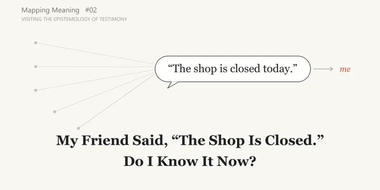 A friend says a shop is closed, and I change my plans without checking for myself. Mapping Meaning visits the epistemology of testimony to ask when another person's words can become knowledge, and why "who said it" and "what did they base it on" are different questions.